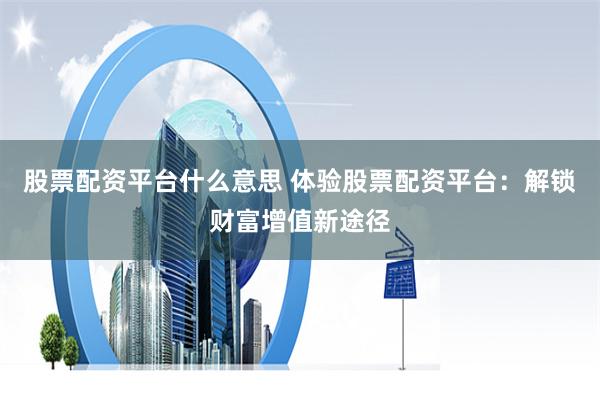 股票配资平台什么意思 体验股票配资平台：解锁财富增值新途径