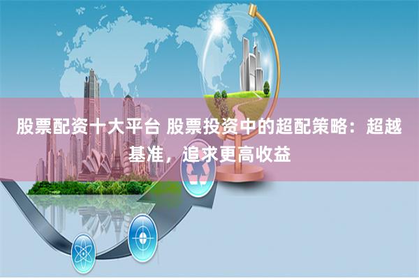 股票配资十大平台 股票投资中的超配策略：超越基准，追求更高收益
