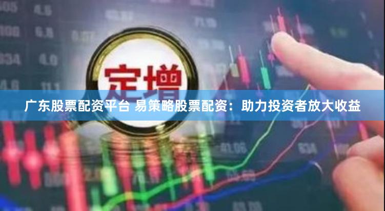 广东股票配资平台 易策略股票配资：助力投资者放大收益