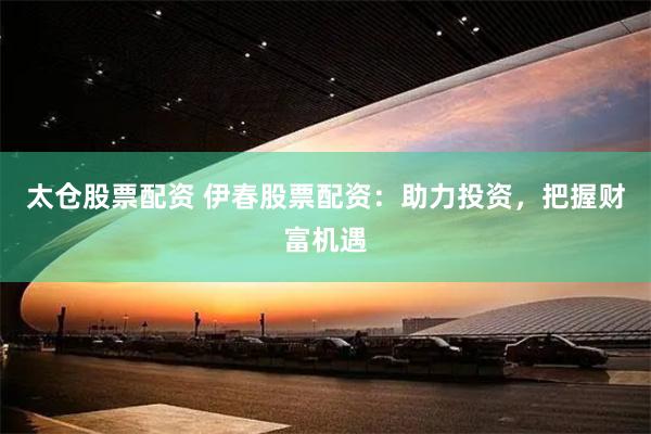 太仓股票配资 伊春股票配资：助力投资，把握财富机遇