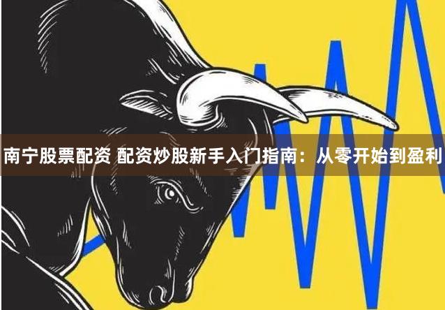 南宁股票配资 配资炒股新手入门指南：从零开始到盈利