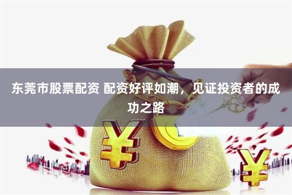东莞市股票配资 配资好评如潮，见证投资者的成功之路