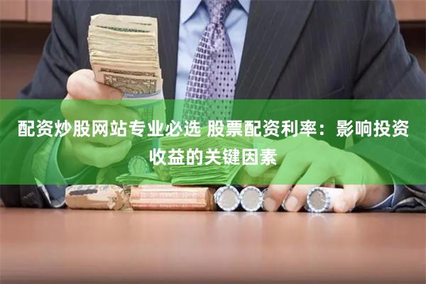 配资炒股网站专业必选 股票配资利率：影响投资收益的关键因素