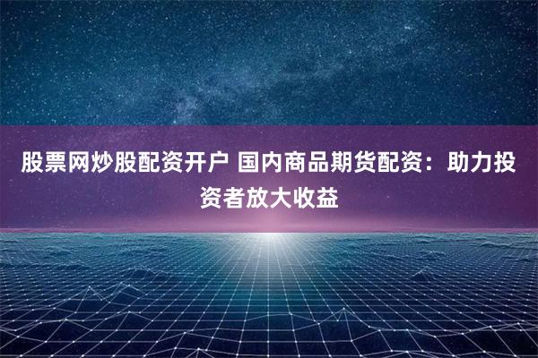 股票网炒股配资开户 国内商品期货配资：助力投资者放大收益