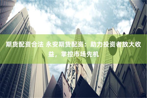 期货配资合法 永安期货配资：助力投资者放大收益，掌控市场先机