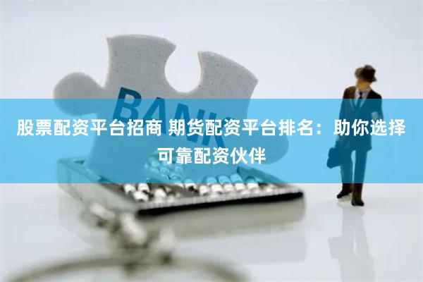 股票配资平台招商 期货配资平台排名：助你选择可靠配资伙伴