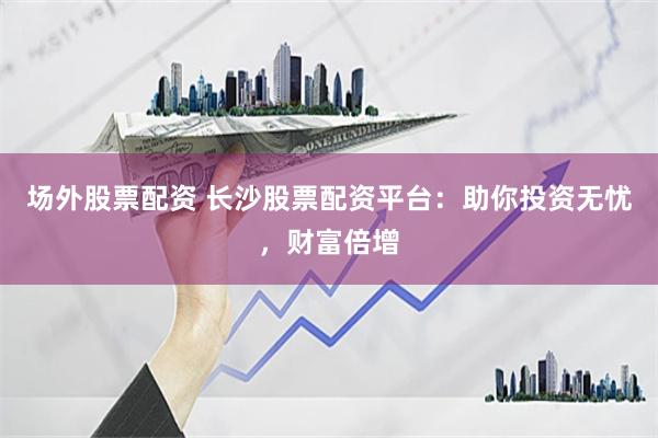 场外股票配资 长沙股票配资平台：助你投资无忧，财富倍增
