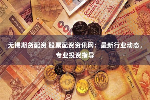 无锡期货配资 股票配资资讯网：最新行业动态，专业投资指导