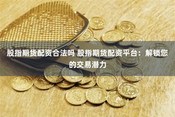 股指期货配资合法吗 股指期货配资平台：解锁您的交易潜力