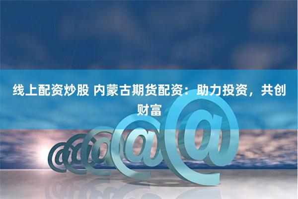 线上配资炒股 内蒙古期货配资：助力投资，共创财富