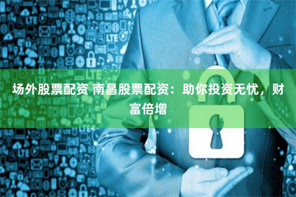 场外股票配资 南昌股票配资：助你投资无忧，财富倍增