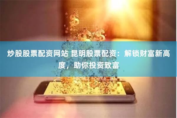 炒股股票配资网站 昆明股票配资：解锁财富新高度，助你投资致富