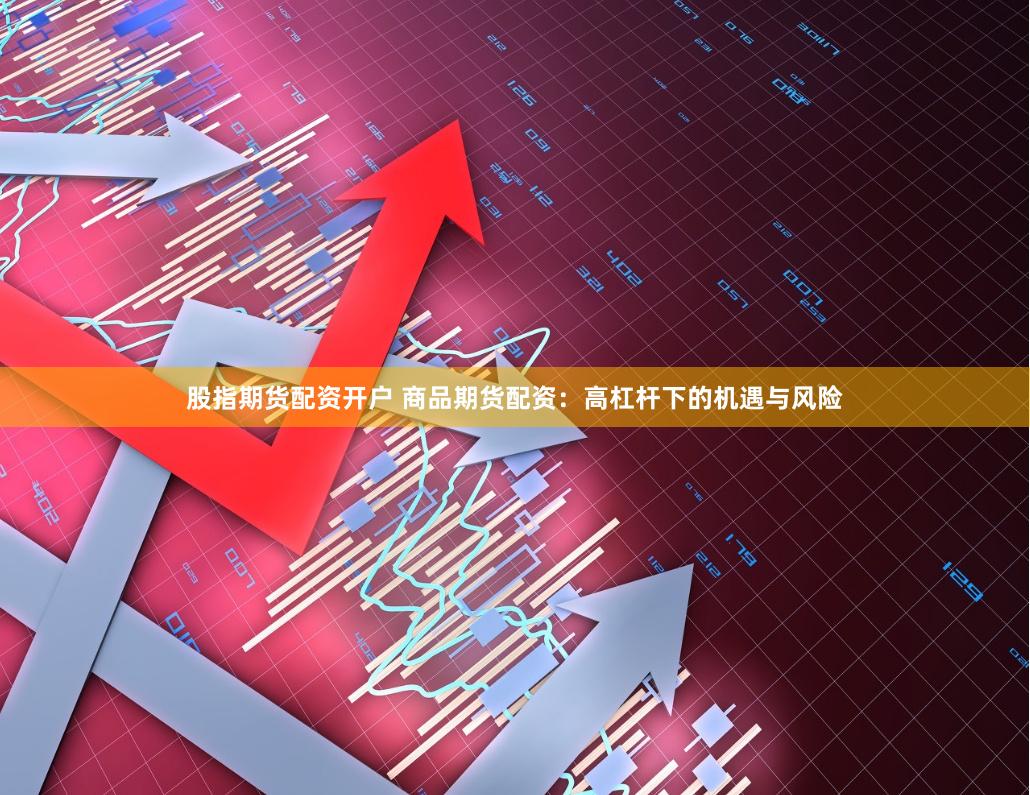 股指期货配资开户 商品期货配资：高杠杆下的机遇与风险