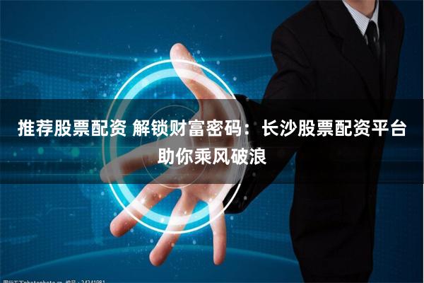 推荐股票配资 解锁财富密码:长沙股票配资平台助你乘风破浪