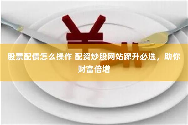 股票配债怎么操作 配资炒股网站蹿升必选，助你财富倍增