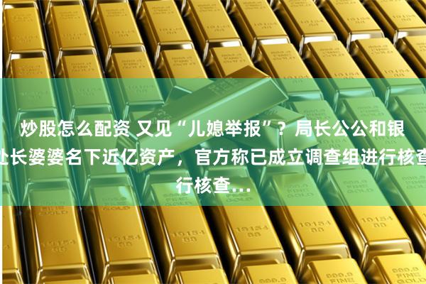 炒股怎么配资 又见“儿媳举报”?局长公公和银行处长婆婆名下近亿资产,官方称已成立调查组进行核查…