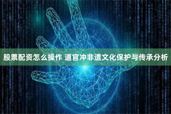 股票配资怎么操作 道官冲非遗文化保护与传承分析