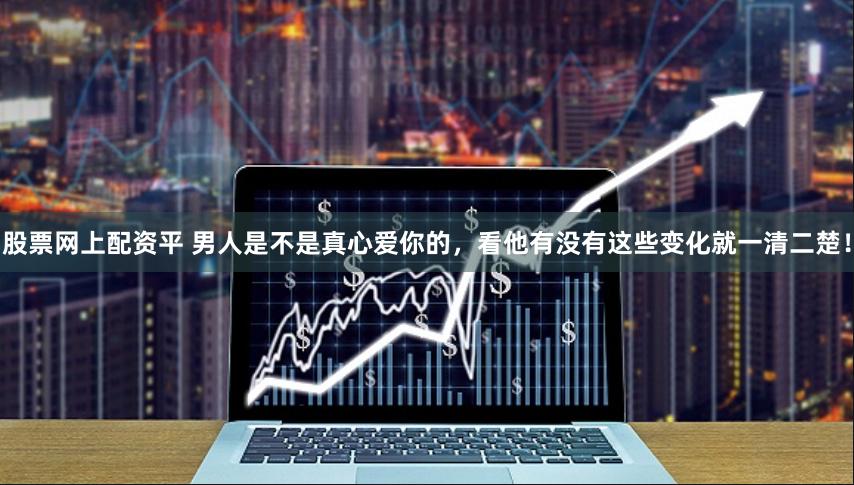 股票网上配资平 男人是不是真心爱你的,看他有没有这些变化就一清二楚!