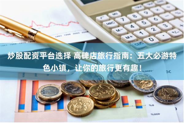 炒股配资平台选择 高碑店旅行指南:五大必游特色小镇,让你的旅行更有趣!