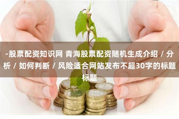 -股票配资知识网 青海股票配资随机生成介绍 / 分析 / 如何判断 / 风险适合网站发布不超30字的标题