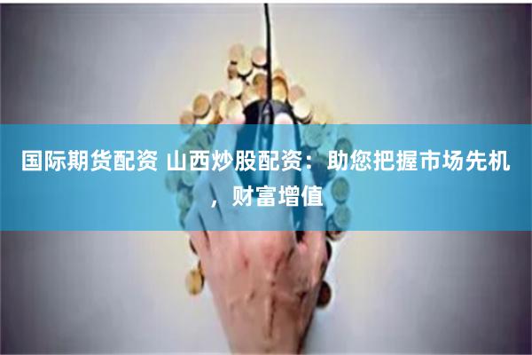 国际期货配资 山西炒股配资:助您把握市场先机,财富增值