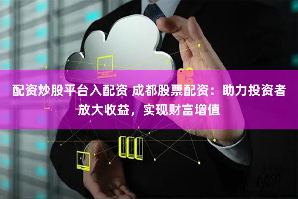 配资炒股平台入配资 成都股票配资:助力投资者放大收益,实现财富增值