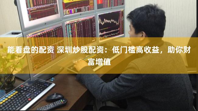能看盘的配资 深圳炒股配资：低门槛高收益，助你财富增值