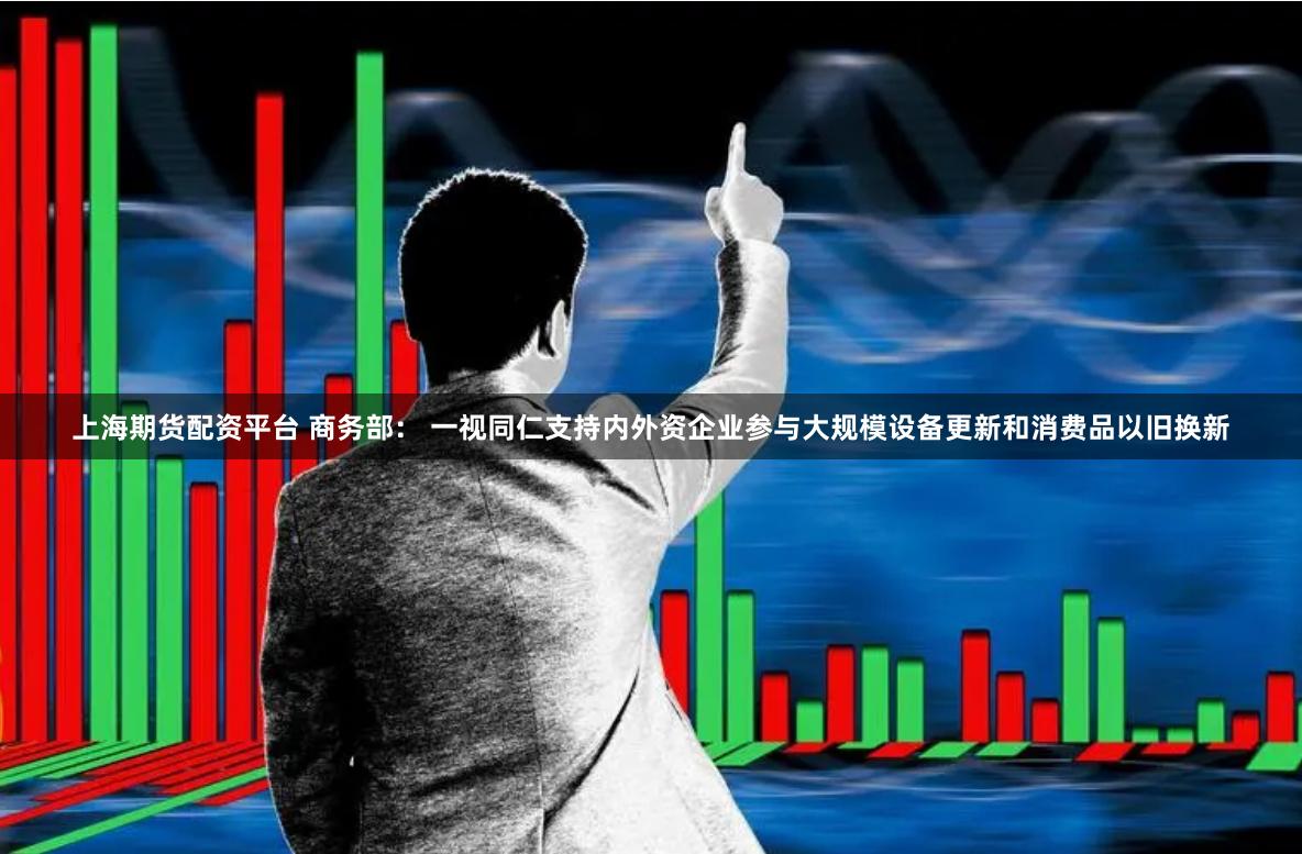 上海期货配资平台 商务部: 一视同仁支持内外资企业参与大规模设备更新和消费品以旧换新