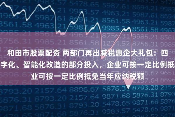 和田市股票配资 两部门再出减税惠企大礼包：四年内专用设备数字化、智能化改造的部分投入，企业可按一定比例抵免当年应纳税额