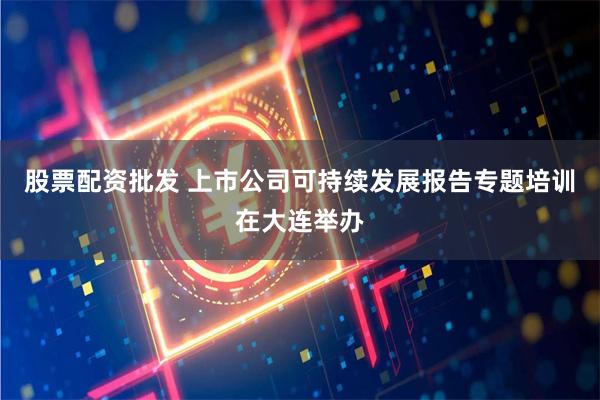 股票配资批发 上市公司可持续发展报告专题培训在大连举办