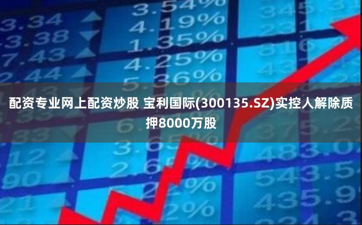 配资专业网上配资炒股 宝利国际(300135.SZ)实控人解除质押8000万股