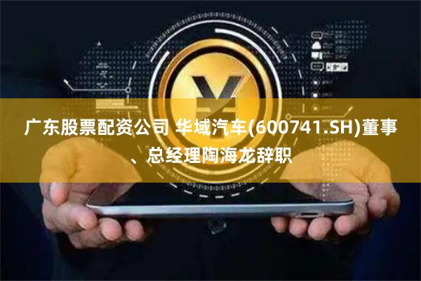 广东股票配资公司 华域汽车(600741.SH)董事、总经理陶海龙辞职