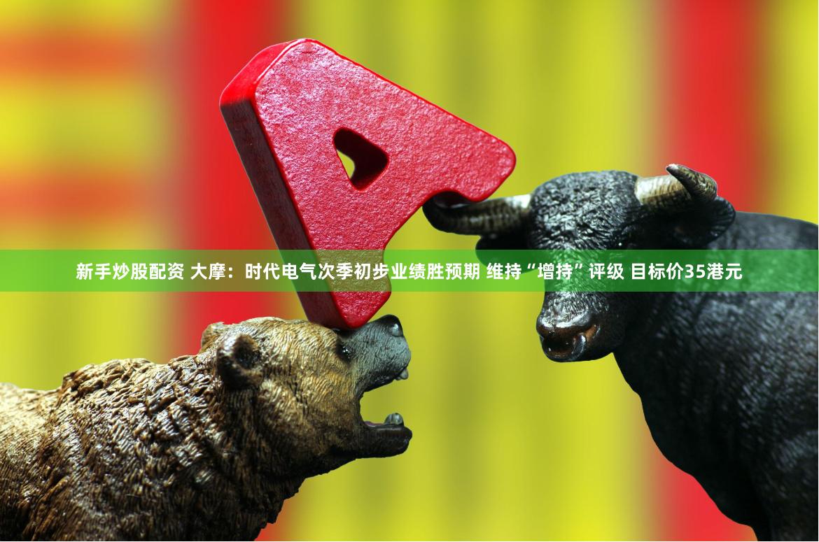 新手炒股配资 大摩：时代电气次季初步业绩胜预期 维持“增持”评级 目标价35港元