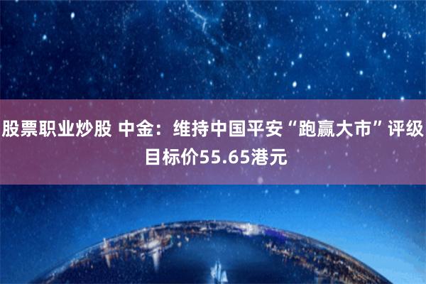 股票职业炒股 中金:维持中国平安“跑赢大市”评级 目标价55.65港元