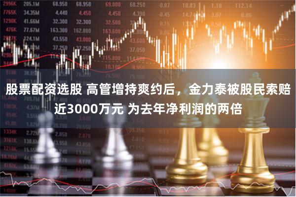 股票配资选股 高管增持爽约后,金力泰被股民索赔近3000万元 为去年净利润的两倍