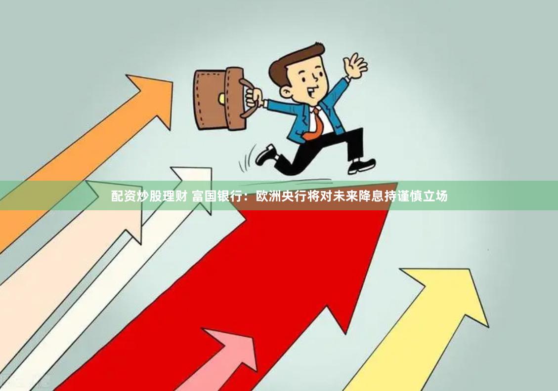 配资炒股理财 富国银行：欧洲央行将对未来降息持谨慎立场