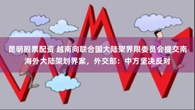 昆明股票配资 越南向联合国大陆架界限委员会提交南海外大陆架划界案，外交部：中方坚决反对