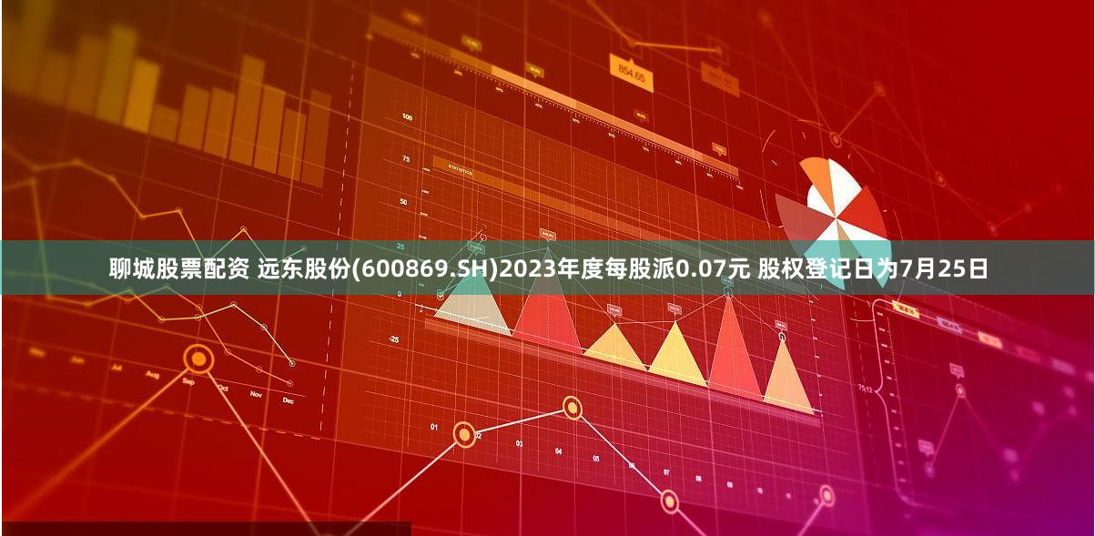 聊城股票配资 远东股份(600869.SH)2023年度每股派0.07元 股权登记日为7月25日