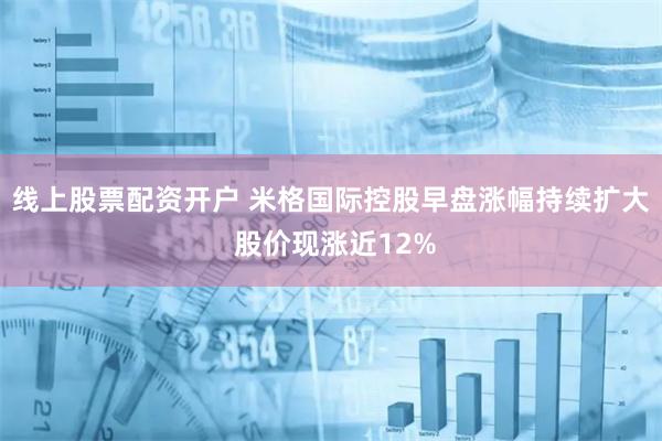 线上股票配资开户 米格国际控股早盘涨幅持续扩大 股价现涨近12%