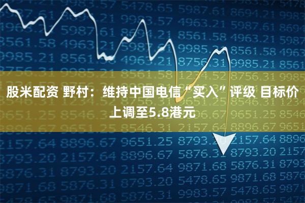 股米配资 野村：维持中国电信“买入”评级 目标价上调至5.8港元