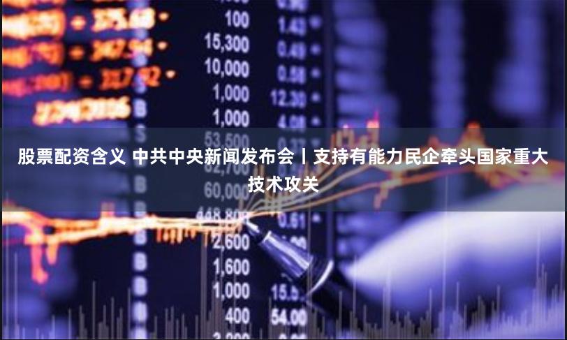 股票配资含义 中共中央新闻发布会丨支持有能力民企牵头国家重大技术攻关