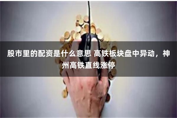 股市里的配资是什么意思 高铁板块盘中异动,神州高铁直线涨停