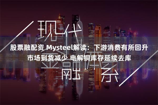 股票融配资 Mysteel解读:下游消费有所回升市场到货减少 电解铜库存延续去库