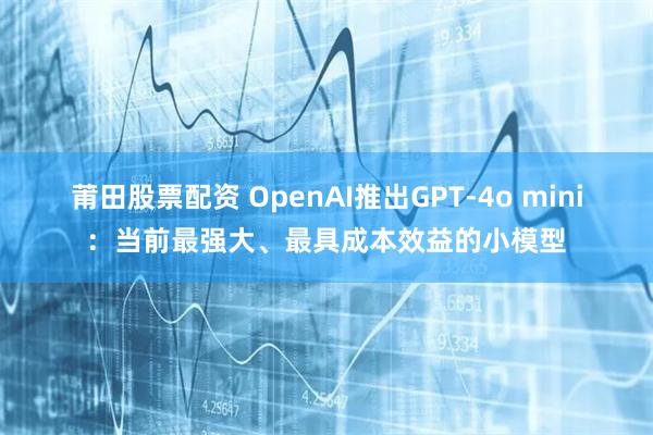 莆田股票配资 OpenAI推出GPT-4o mini:当前最强大、最具成本效益的小模型