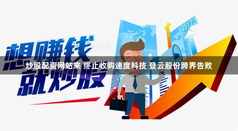 炒股配资网站来 终止收购速度科技 登云股份跨界告败