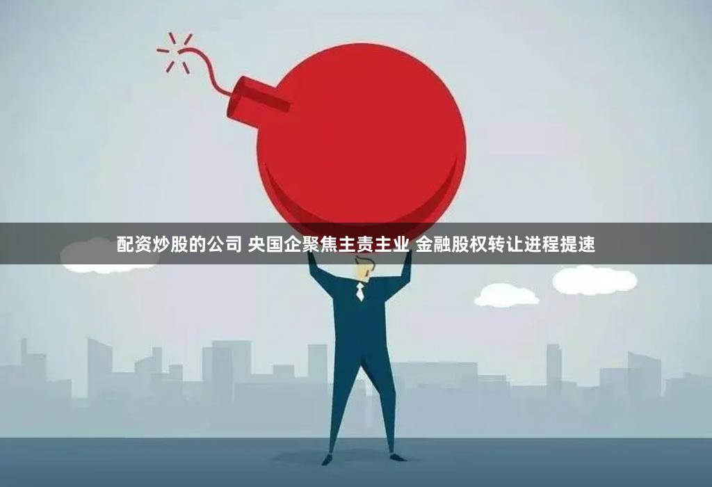 配资炒股的公司 央国企聚焦主责主业 金融股权转让进程提速