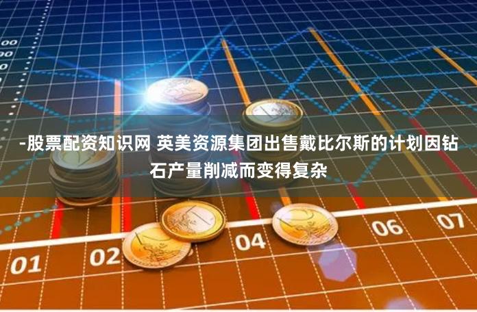 -股票配资知识网 英美资源集团出售戴比尔斯的计划因钻石产量削减而变得复杂