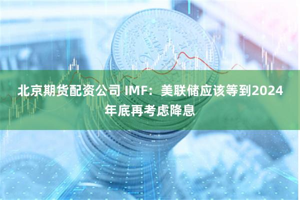 北京期货配资公司 IMF：美联储应该等到2024年底再考虑降息