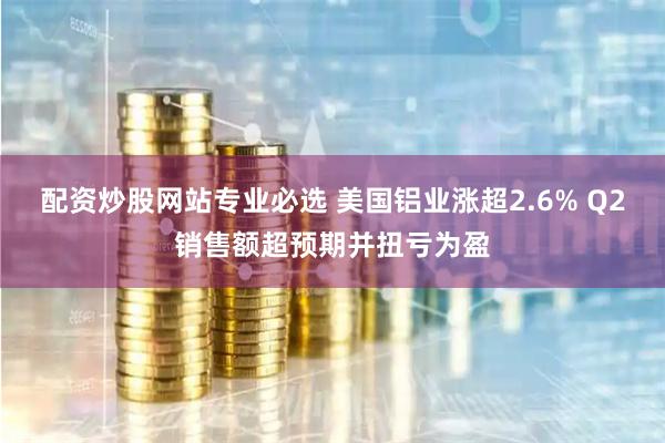 配资炒股网站专业必选 美国铝业涨超2.6% Q2销售额超预期并扭亏为盈