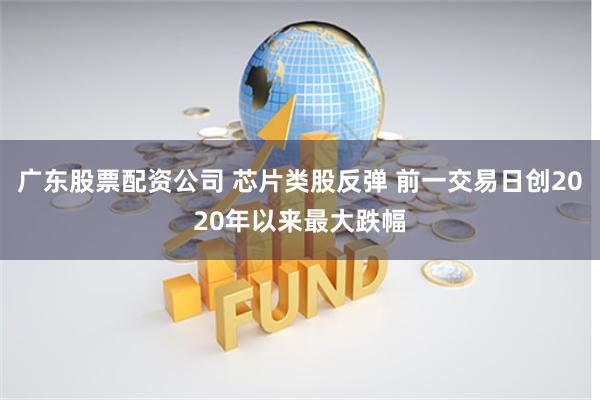 广东股票配资公司 芯片类股反弹 前一交易日创2020年以来最大跌幅